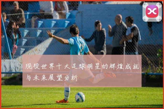 现役世界十大足球明星的辉煌成就与未来展望分析