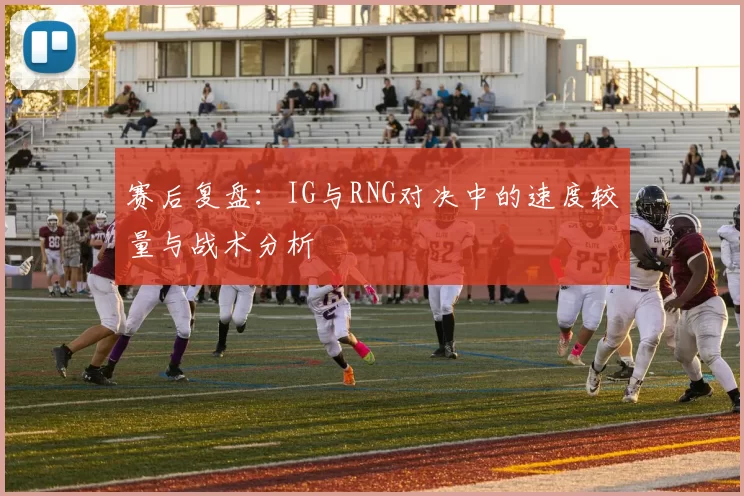 赛后复盘：IG与RNG对决中的速度较量与战术分析
