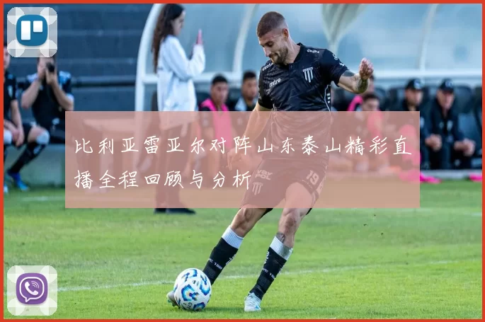 比利亚雷亚尔对阵山东泰山精彩直播全程回顾与分析