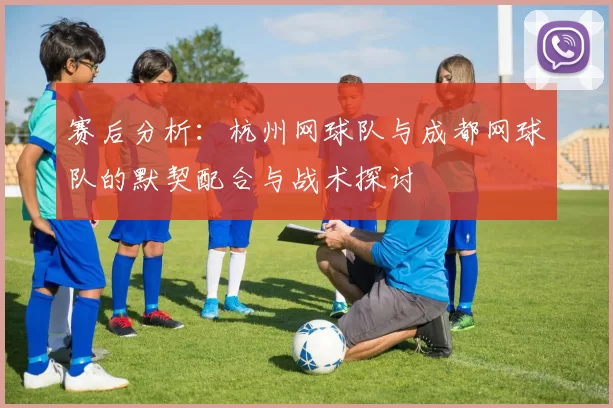 赛后分析：杭州网球队与成都网球队的默契配合与战术探讨