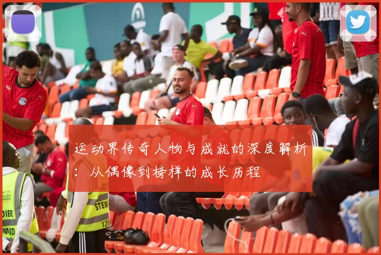运动界传奇人物与成就的深度解析：从偶像到榜样的成长历程