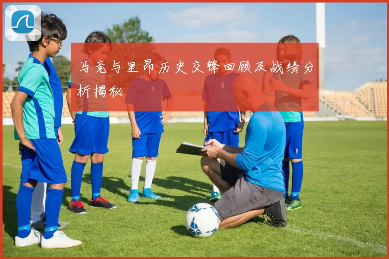 马竞与里昂历史交锋回顾及战绩分析揭秘
