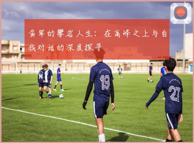 黄军的攀岩人生：在高峰之上与自我对话的深度探寻
