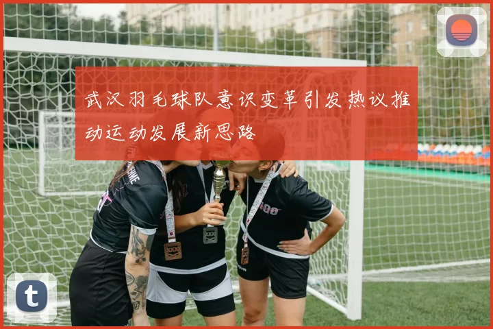 武汉羽毛球队意识变革引发热议推动运动发展新思路