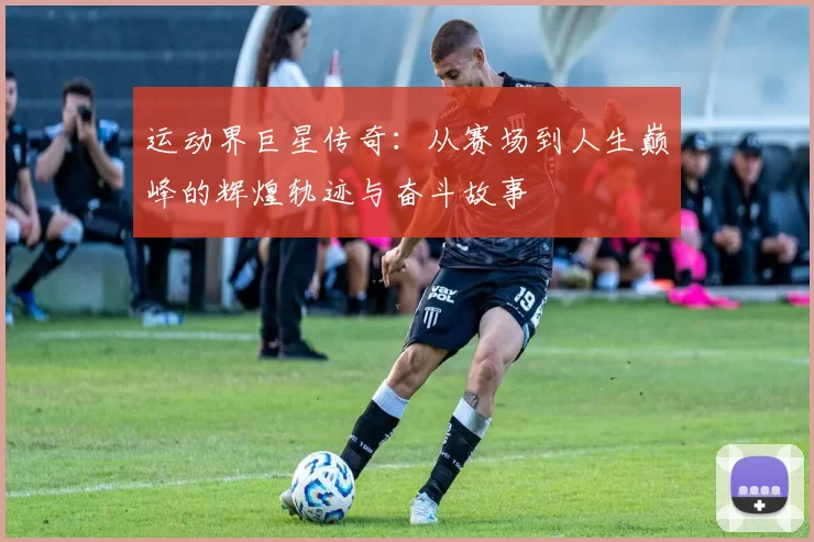 运动界巨星传奇：从赛场到人生巅峰的辉煌轨迹与奋斗故事