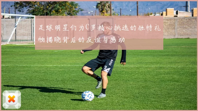 足球明星们为C罗精心挑选的独特礼物揭晓背后的友谊与感动