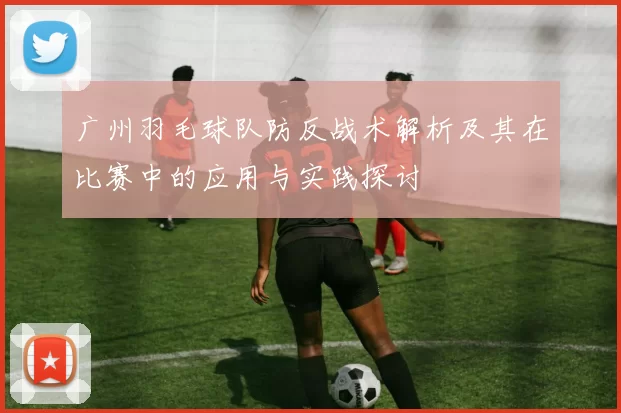 广州羽毛球队防反战术解析及其在比赛中的应用与实践探讨