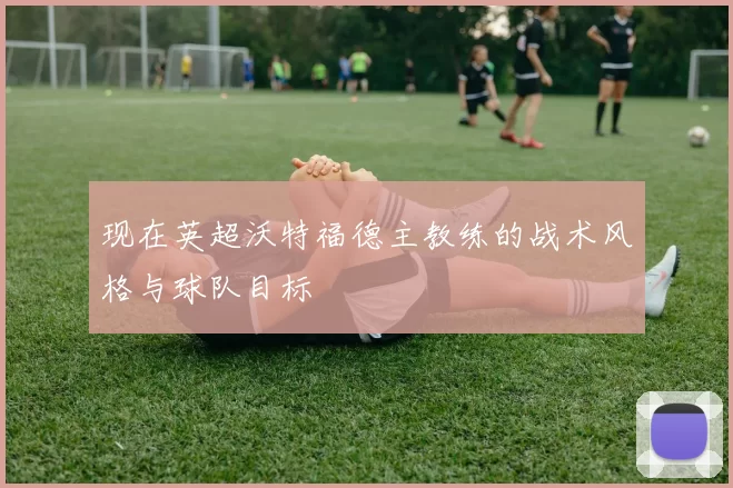 现在英超沃特福德主教练的战术风格与球队目标