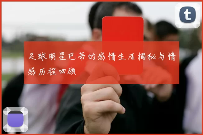 足球明星巴蒂的感情生活揭秘与情感历程回顾