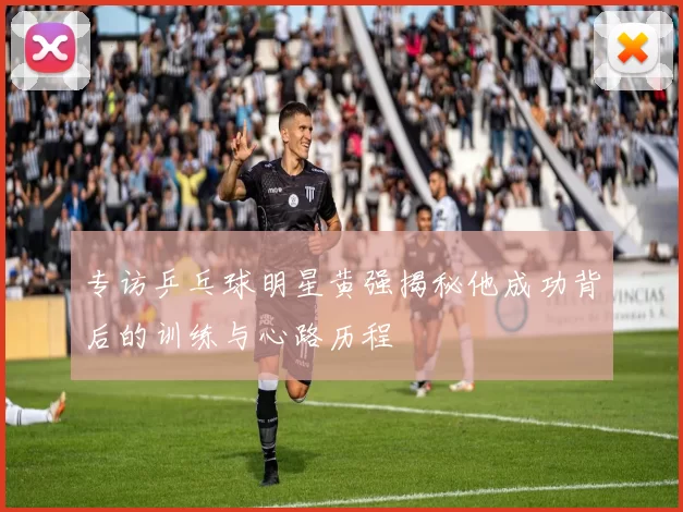 专访乒乓球明星黄强揭秘他成功背后的训练与心路历程