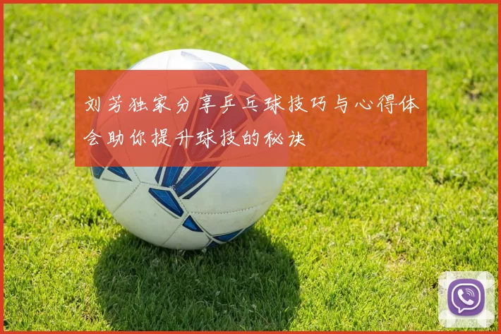 刘芳独家分享乒乓球技巧与心得体会助你提升球技的秘诀