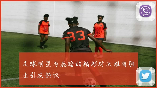 足球明星与鹿晗的精彩对决谁将胜出引发热议