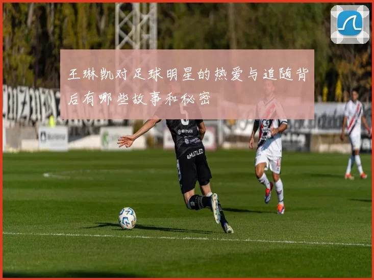 王琳凯对足球明星的热爱与追随背后有哪些故事和秘密