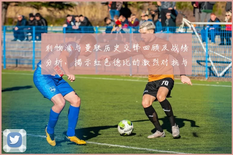 利物浦与曼联历史交锋回顾及战绩分析，揭示红色德比的激烈对抗与传奇故事