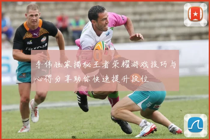 李伟独家揭秘王者荣耀游戏技巧与心得分享助你快速提升段位