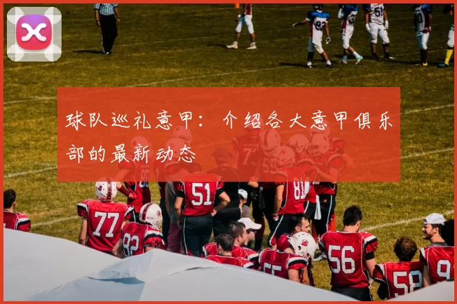 球队巡礼意甲：介绍各大意甲俱乐部的最新动态