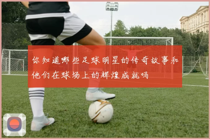 你知道哪些足球明星的传奇故事和他们在球场上的辉煌成就吗