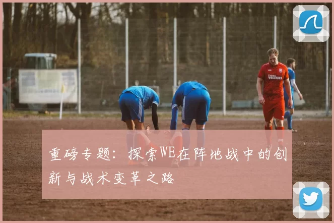 重磅专题：探索WE在阵地战中的创新与战术变革之路