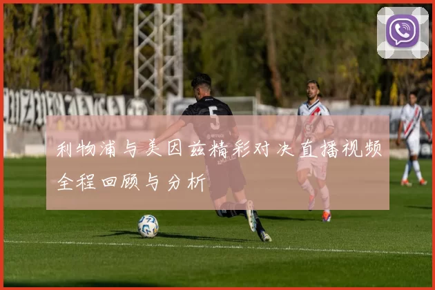 利物浦与美因兹精彩对决直播视频全程回顾与分析