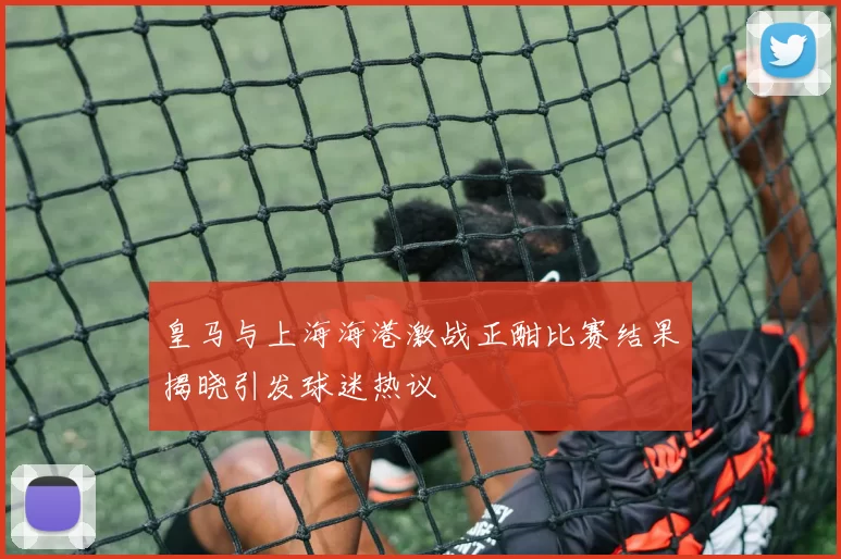 皇马与上海海港激战正酣比赛结果揭晓引发球迷热议