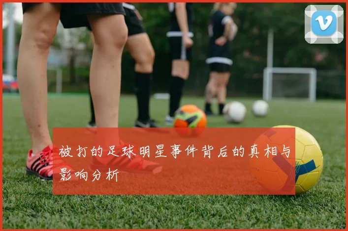 被打的足球明星事件背后的真相与影响分析