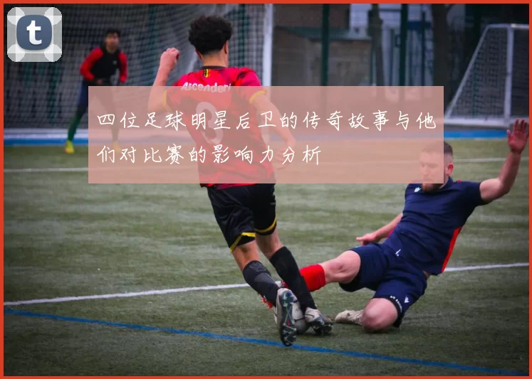 四位足球明星后卫的传奇故事与他们对比赛的影响力分析