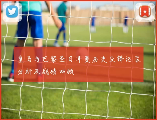 皇马与巴黎圣日耳曼历史交锋记录分析及战绩回顾