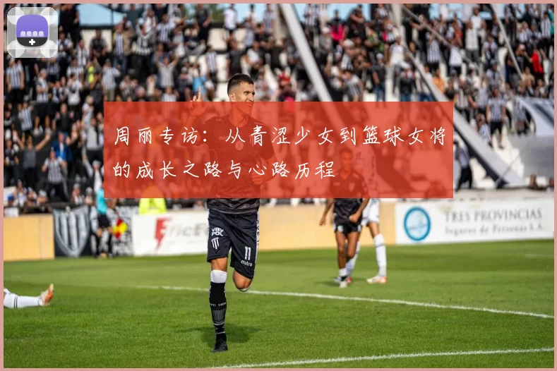 周丽专访：从青涩少女到篮球女将的成长之路与心路历程