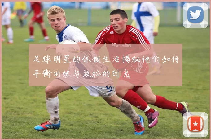 足球明星的休假生活揭秘他们如何平衡训练与放松的时光