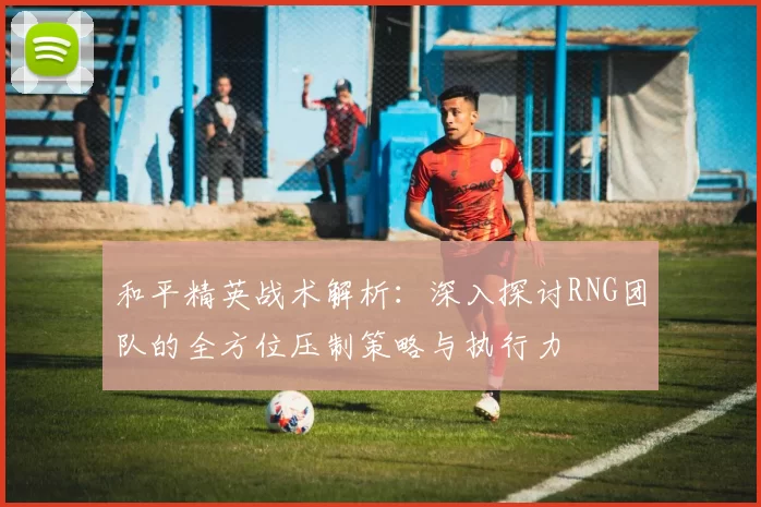 和平精英战术解析：深入探讨RNG团队的全方位压制策略与执行力