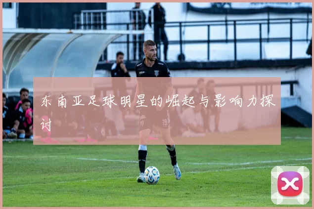 东南亚足球明星的崛起与影响力探讨