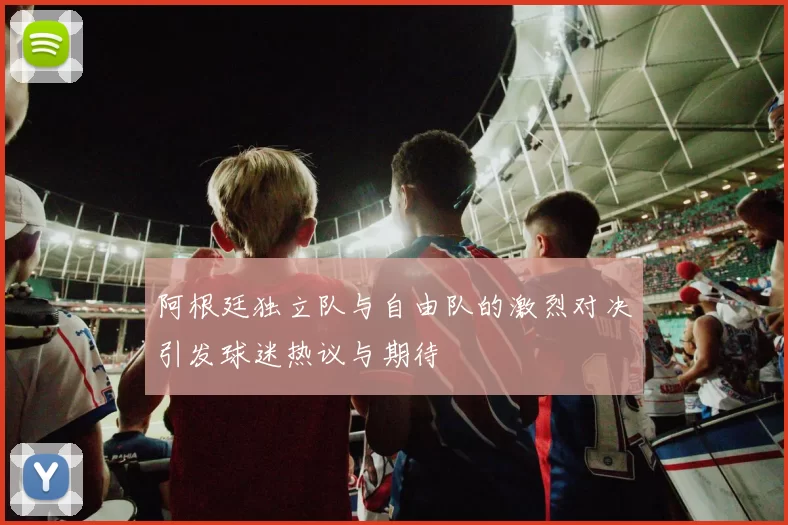 阿根廷独立队与自由队的激烈对决引发球迷热议与期待