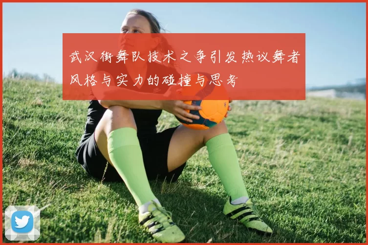 武汉街舞队技术之争引发热议舞者风格与实力的碰撞与思考