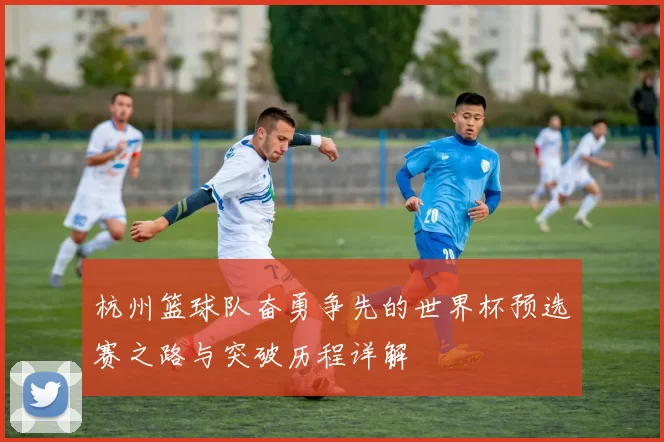 杭州篮球队奋勇争先的世界杯预选赛之路与突破历程详解