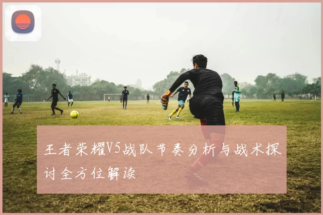 王者荣耀V5战队节奏分析与战术探讨全方位解读