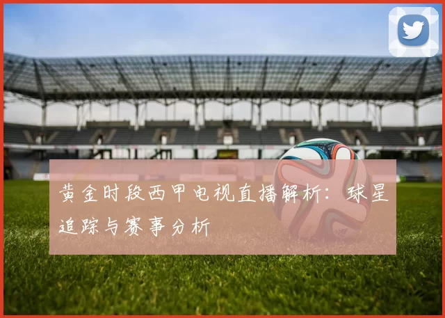 黄金时段西甲电视直播解析：球星追踪与赛事分析
