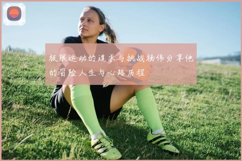 极限运动的追求与挑战杨伟分享他的冒险人生与心路历程