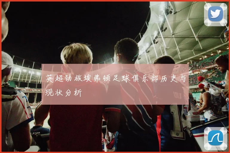 英超劲旅埃弗顿足球俱乐部历史与现状分析