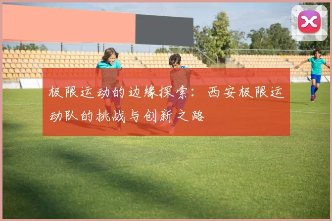 极限运动的边缘探索：西安极限运动队的挑战与创新之路