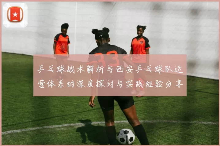 乒乓球战术解析与西安乒乓球队运营体系的深度探讨与实践经验分享
