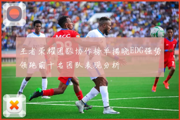 王者荣耀团队协作榜单揭晓EDG强势领跑前十名团队表现分析