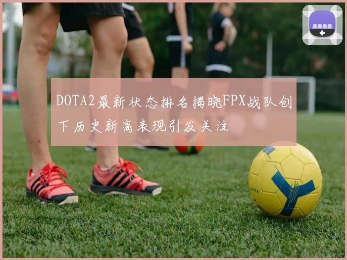 DOTA2最新状态排名揭晓FPX战队创下历史新高表现引发关注