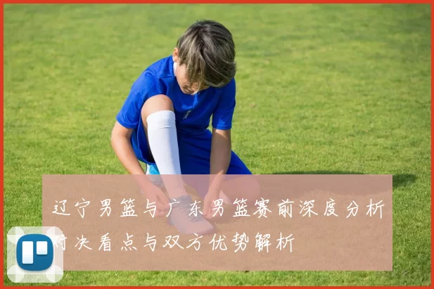 辽宁男篮与广东男篮赛前深度分析对决看点与双方优势解析