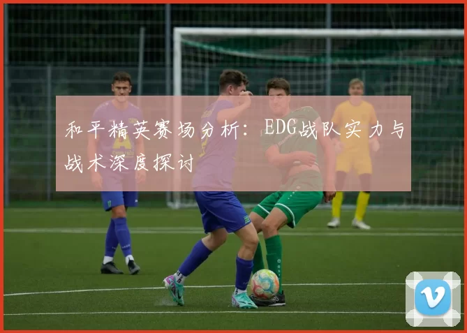 和平精英赛场分析：EDG战队实力与战术深度探讨